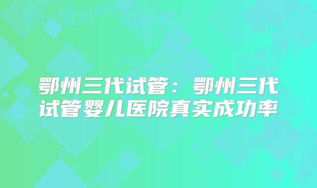 鄂州三代试管：鄂州三代试管婴儿医院真实成功率