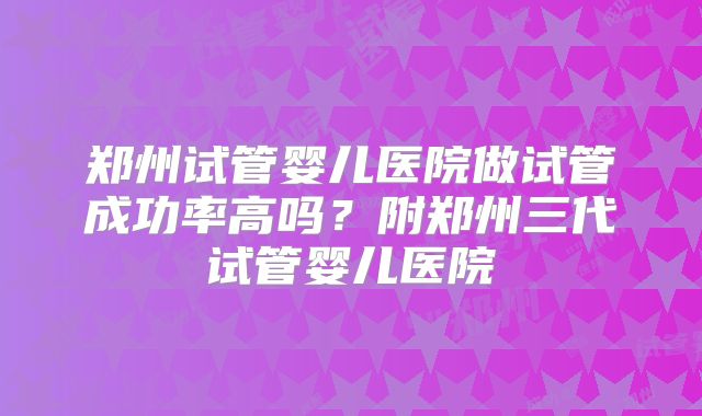 郑州试管婴儿医院做试管成功率高吗？附郑州三代试管婴儿医院