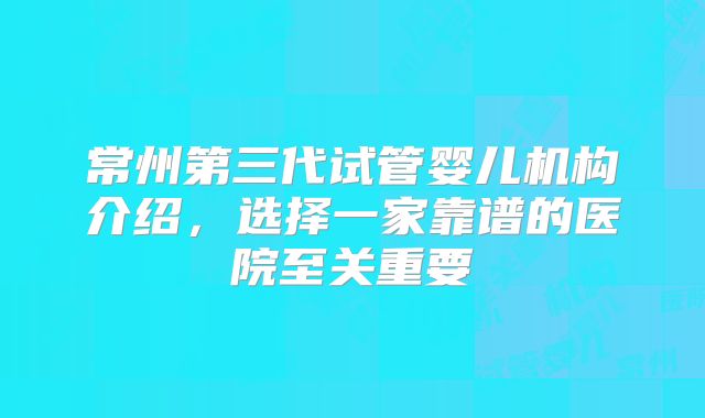 常州第三代试管婴儿机构介绍,选择一家靠谱的医院至关重要