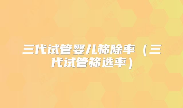 三代试管婴儿筛除率（三代试管筛选率）