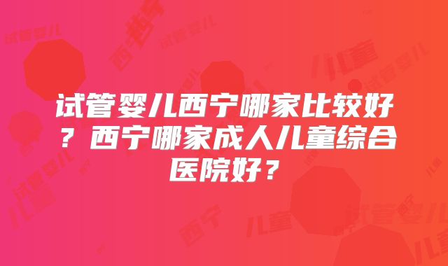 试管婴儿西宁哪家比较好？西宁哪家成人儿童综合医院好？