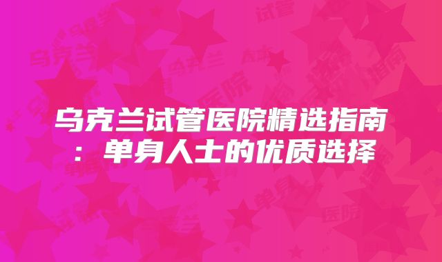 乌克兰试管医院精选指南:单身人士的优质选择