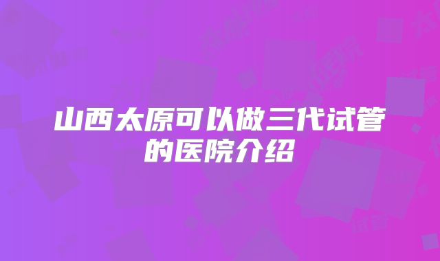 山西太原可以做三代试管的医院介绍