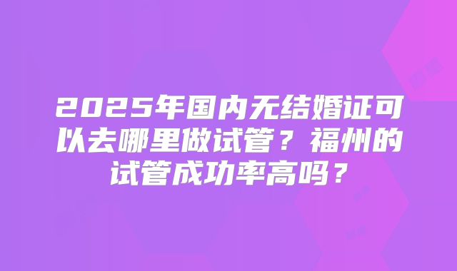 2025年国内无结婚证可以去哪里做试管？福州的试管成功率高吗？
