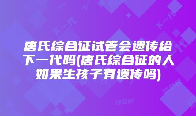 唐氏综合征试管会遗传给下一代吗(唐氏综合征的人如果生孩子有遗传吗)
