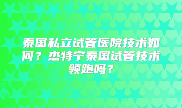 泰国私立试管医院技术如何？杰特宁泰国试管技术领跑吗？
