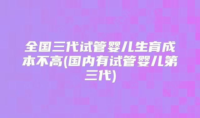 全国三代试管婴儿生育成本不高(国内有试管婴儿第三代)