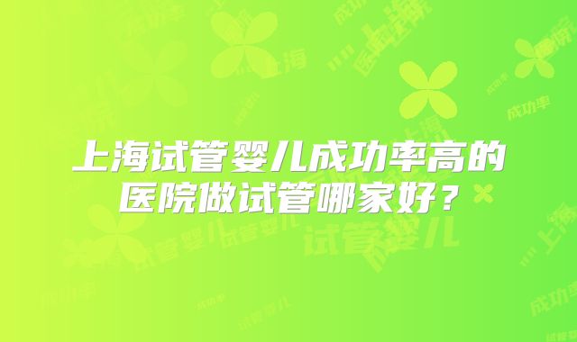 上海试管婴儿成功率高的医院做试管哪家好?