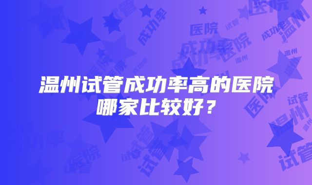 温州试管成功率高的医院哪家比较好?