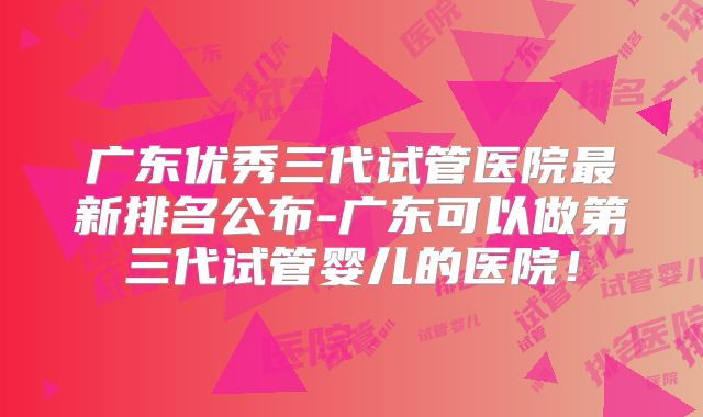 广东优秀三代试管医院最新排名公布-广东可以做第三代试管婴儿的医院！