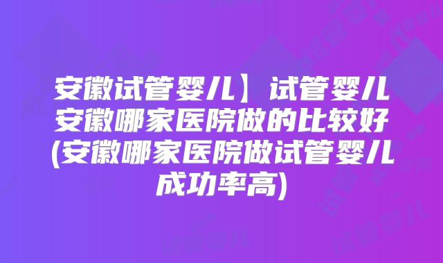 安徽试管婴儿】试管婴儿安徽哪家医院做的比较好(安徽哪家医院做试管婴儿成功率高)