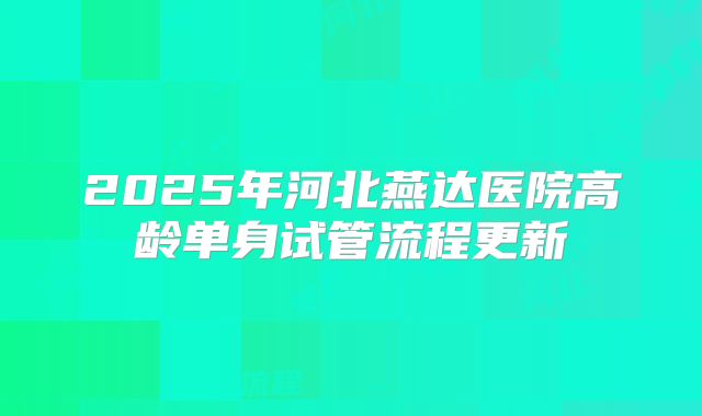 2025年河北燕达医院高龄单身试管流程更新