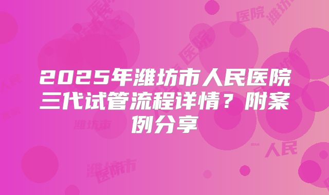 2025年潍坊市人民医院三代试管流程详情?附案例分享