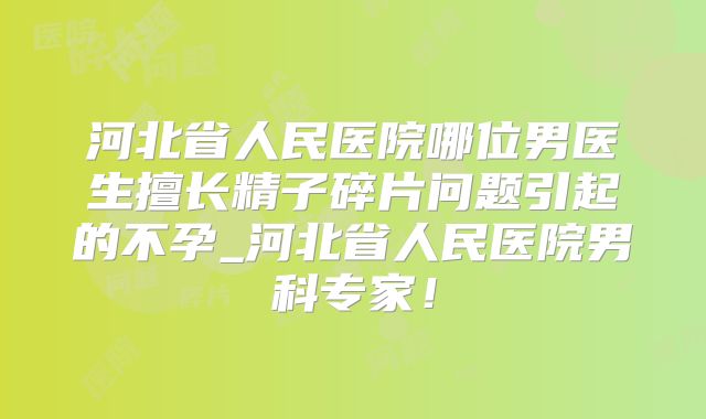 河北省人民医院哪位男医生擅长精子碎片问题引起的不孕_河北省人民医院男科专家！