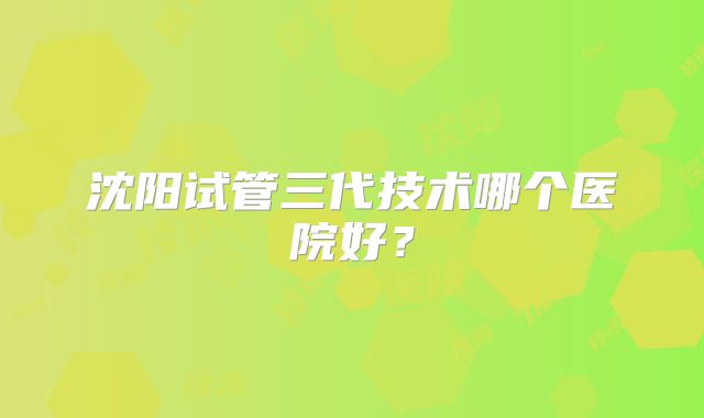 沈阳试管三代技术哪个医院好？