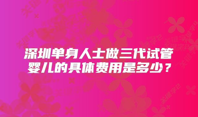 深圳单身人士做三代试管婴儿的具体费用是多少？