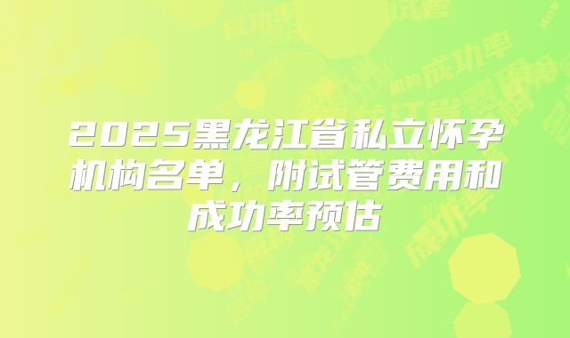 2025黑龙江省私立怀孕机构名单，附试管费用和成功率预估