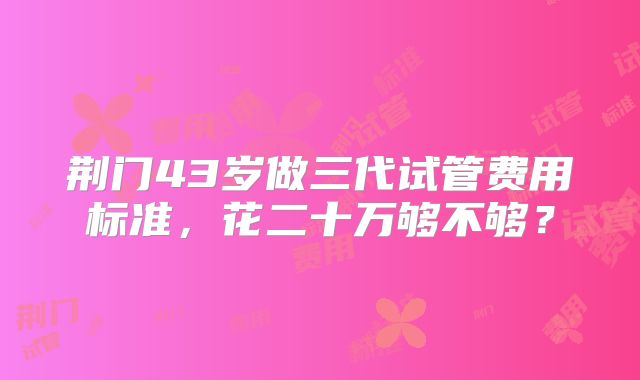 荆门43岁做三代试管费用标准，花二十万够不够？