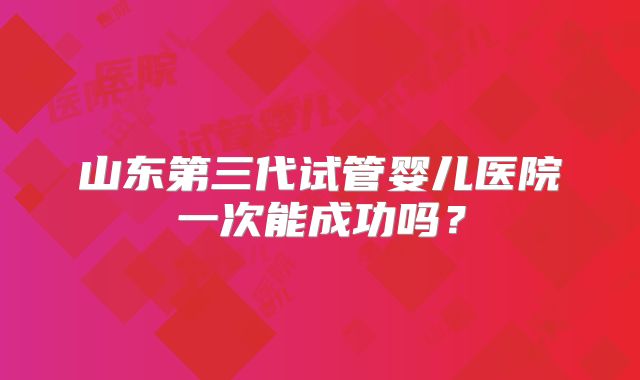 山东第三代试管婴儿医院一次能成功吗?