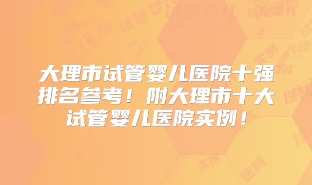 大理市试管婴儿医院十强排名参考！附大理市十大试管婴儿医院实例！