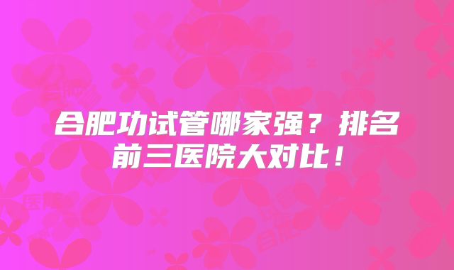 合肥功试管哪家强?排名前三医院大对比!