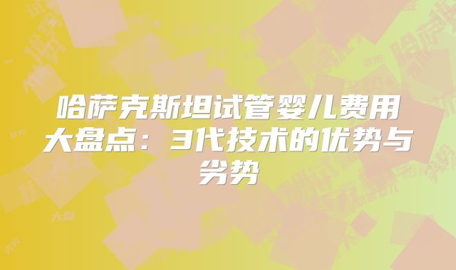 哈萨克斯坦试管婴儿费用大盘点：3代技术的优势与劣势