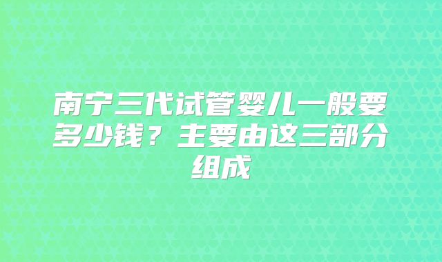 南宁三代试管婴儿一般要多少钱？主要由这三部分组成