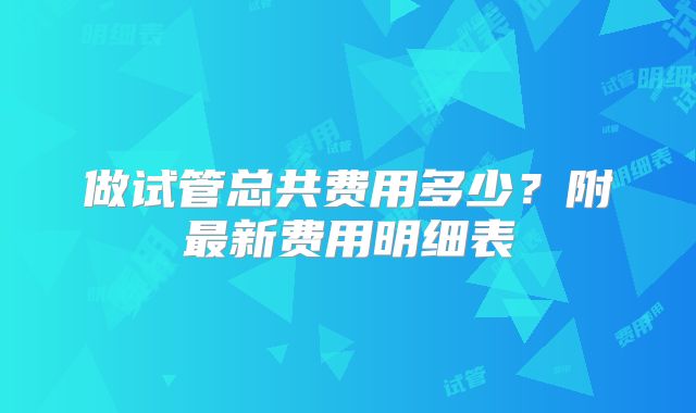 做试管总共费用多少？附最新费用明细表