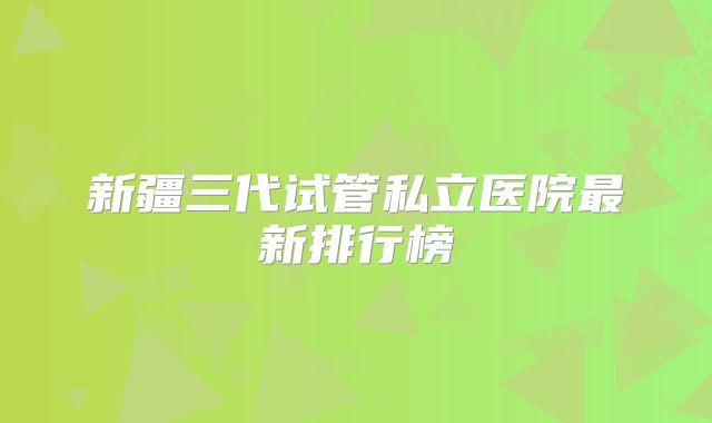 新疆三代试管私立医院最新排行榜
