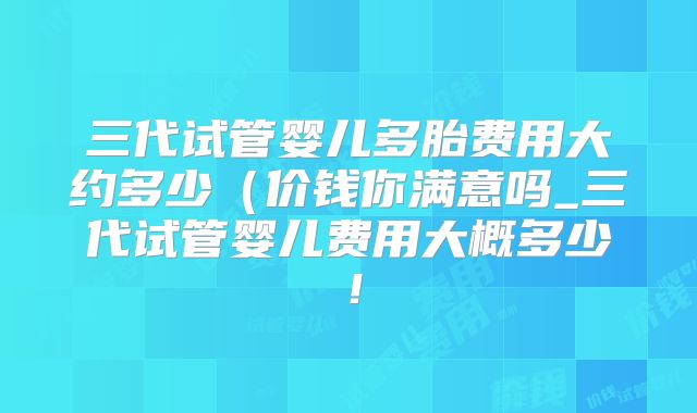 三代试管婴儿多胎费用大约多少（价钱你满意吗_三代试管婴儿费用大概多少！