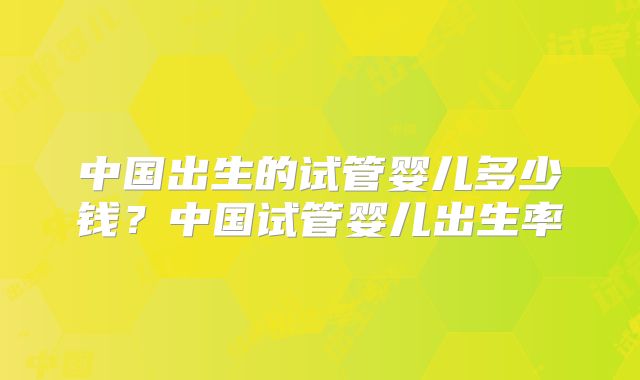 中国出生的试管婴儿多少钱?中国试管婴儿出生率