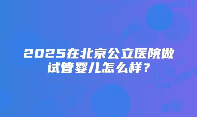 2025在北京公立医院做试管婴儿怎么样？