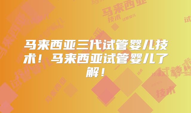 马来西亚三代试管婴儿技术！马来西亚试管婴儿了解！