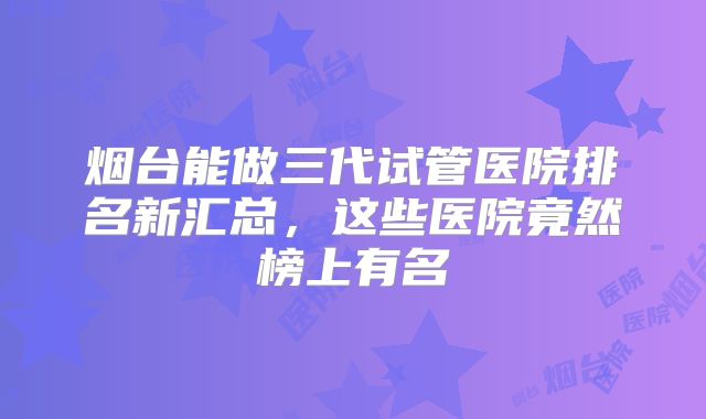 烟台能做三代试管医院排名新汇总,这些医院竟然榜上有名