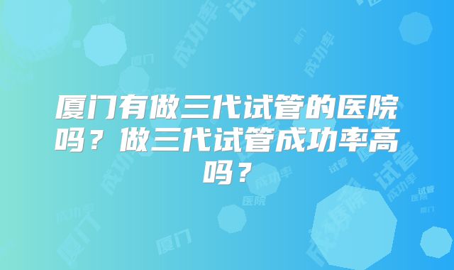 厦门有做三代试管的医院吗?做三代试管成功率高吗?