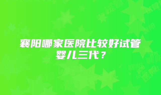 襄阳哪家医院比较好试管婴儿三代?