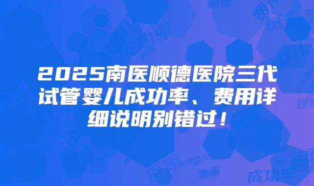 2025南医顺德医院三代试管婴儿成功率、费用详细说明别错过！