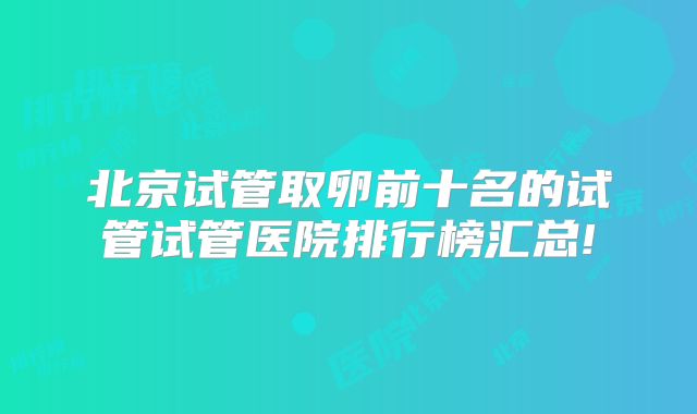 北京试管取卵前十名的试管试管医院排行榜汇总!
