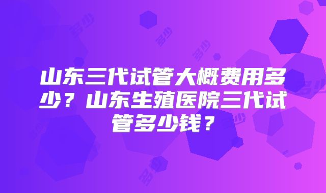 山东三代试管大概费用多少？山东生殖医院三代试管多少钱？