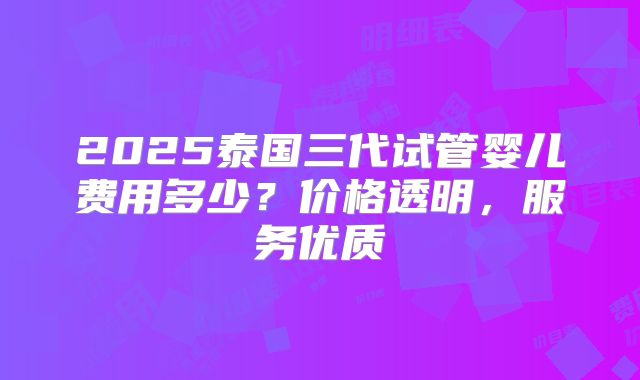 2025泰国三代试管婴儿费用多少？价格透明，服务优质