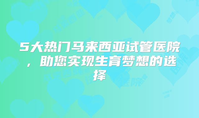 5大热门马来西亚试管医院,助您实现生育梦想的选择