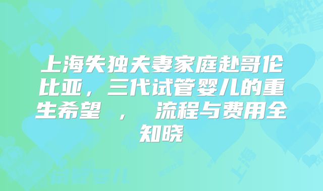 上海失独夫妻家庭赴哥伦比亚，三代试管婴儿的重生希望 ， 流程与费用全知晓