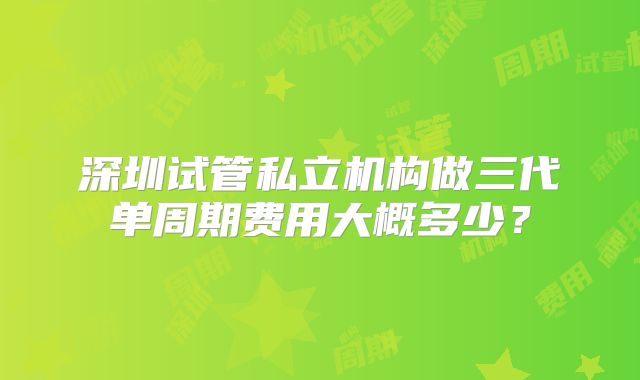 深圳试管私立机构做三代单周期费用大概多少？