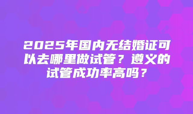 2025年国内无结婚证可以去哪里做试管？遵义的试管成功率高吗？