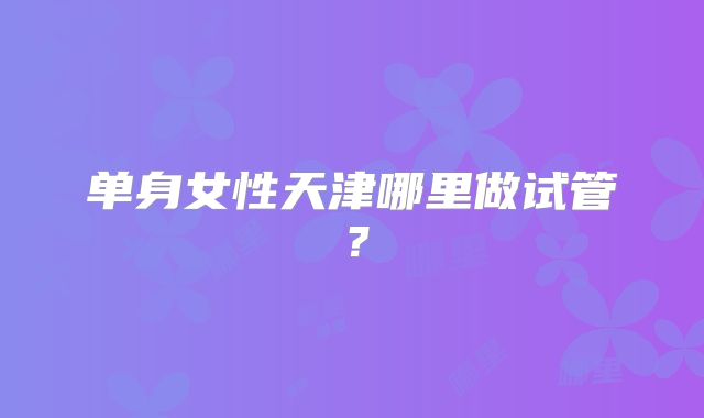 单身女性天津哪里做试管?