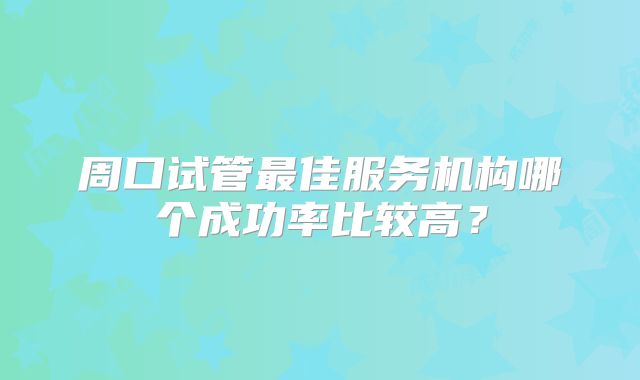周口试管最佳服务机构哪个成功率比较高?