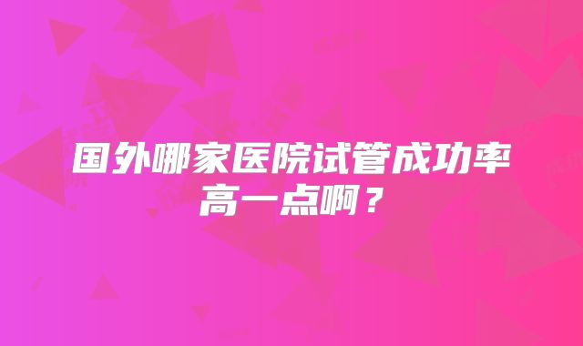 国外哪家医院试管成功率高一点啊?