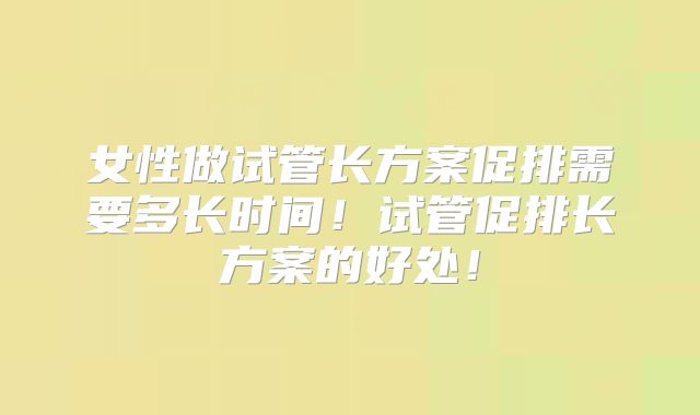 女性做试管长方案促排需要多长时间!试管促排长方案的好处!