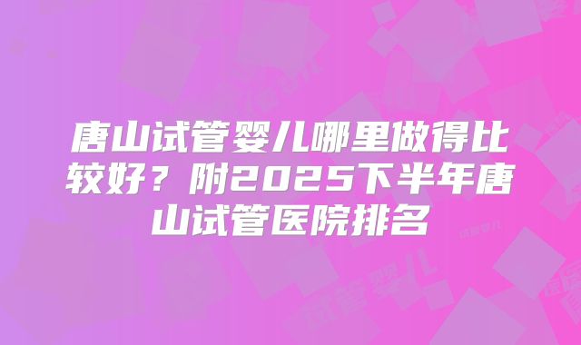 唐山试管婴儿哪里做得比较好?附2025下半年唐山试管医院排名