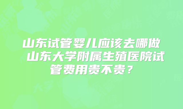 山东试管婴儿应该去哪做 山东大学附属生殖医院试管费用贵不贵？